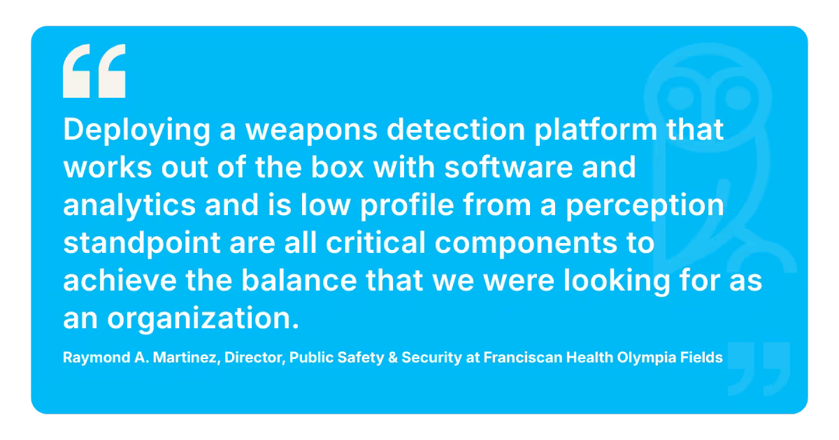 Client testimonial of Raymond A. Martinez, Director of Public Safety & Security at Franciscan Health Olympia Fields, saying, “Deploying a weapons detection platform that works out of the box with software and analytics and is low profile from a perception standpoint are all critical components to achieve the balance that we were looking for as an organization.” 