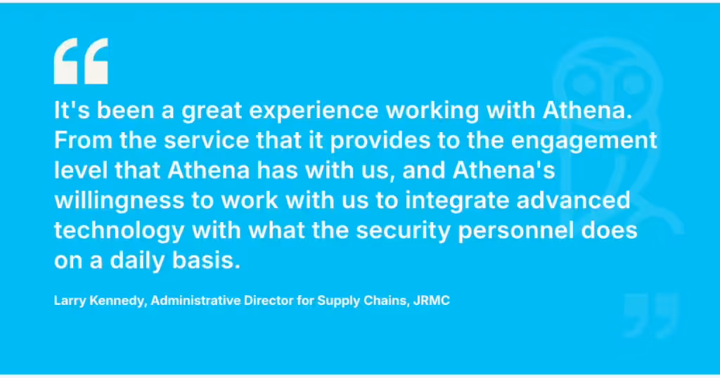 Client testimonial of Larry Kennedy, Administrative Director for Supply Chains, JRMC, saying, "It's been a great experience working with Athena. From the service that it provides to the engagement level that Athena has with us, and Athena's willingness to work with us to integrate advanced technology with what the security personnel does on a daily basis."